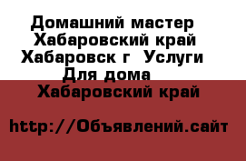 Домашний мастер - Хабаровский край, Хабаровск г. Услуги » Для дома   . Хабаровский край